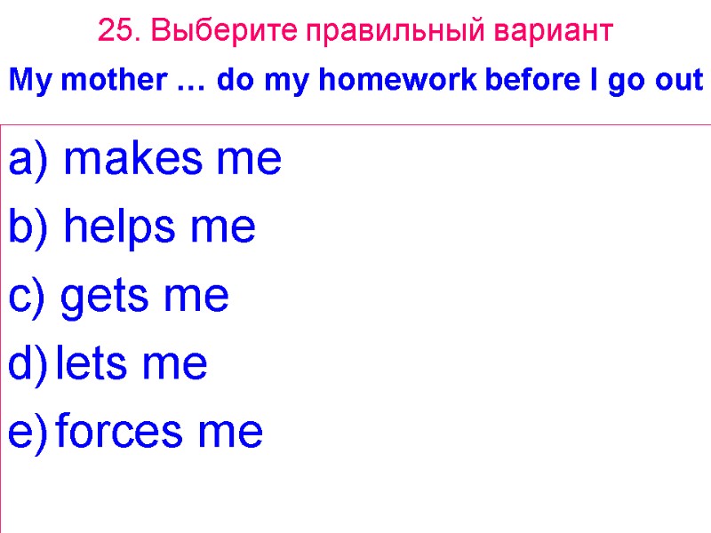 25. Выберите правильный вариант My mother … do my homework before I go out